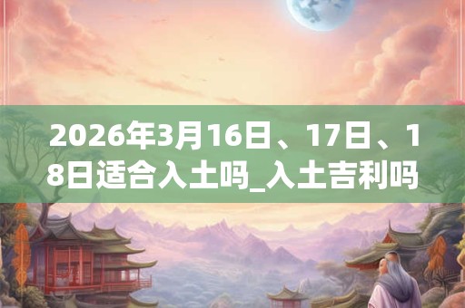 2026年3月16日、17日、18日适合入土吗_入土吉利吗
