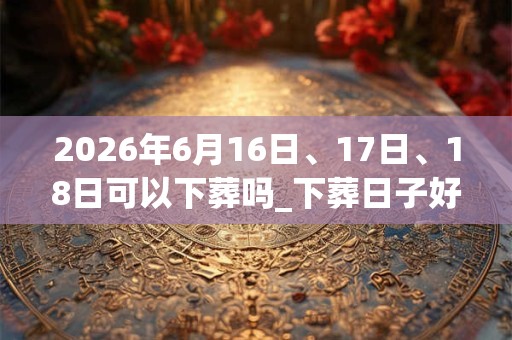 2026年6月16日、17日、18日可以下葬吗_下葬日子好吗