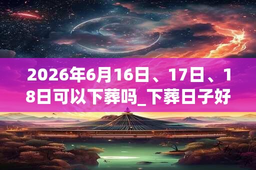 2026年6月16日、17日、18日可以下葬吗_下葬日子好吗