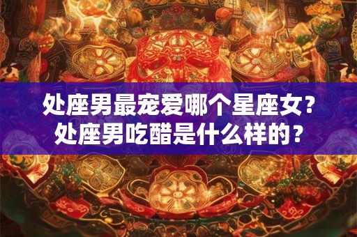 处座男最宠爱哪个星座女？处座男吃醋是什么样的？
