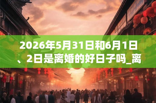 2026年5月31日和6月1日、2日是离婚的好日子吗_离婚可以吗