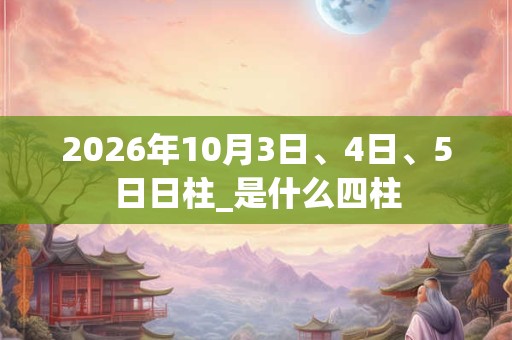 2026年10月3日、4日、5日日柱_是什么四柱