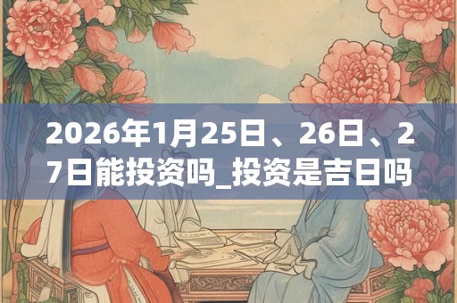 2026年1月25日、26日、27日能投资吗_投资是吉日吗 2026年1月25日、26日、27日能投资吗_投资是吉日吗