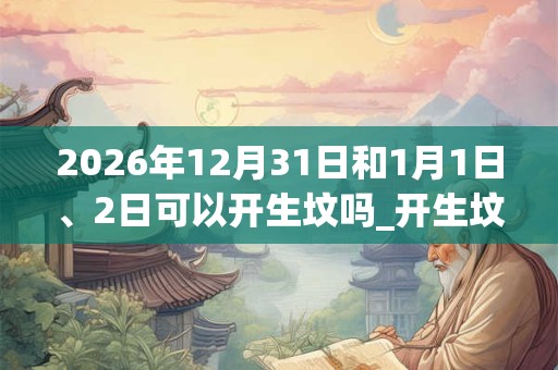 2026年12月31日和1月1日、2日可以开生坟吗_开生坟日子好吗
