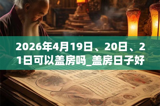 2026年4月19日、20日、21日可以盖房吗_盖房日子好吗