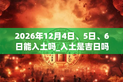 2026年12月4日、5日、6日能入土吗_入土是吉日吗