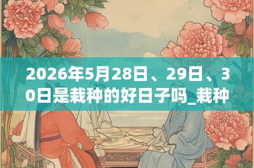 2026年5月28日、29日、30日是栽种的好日子吗_栽种可以吗