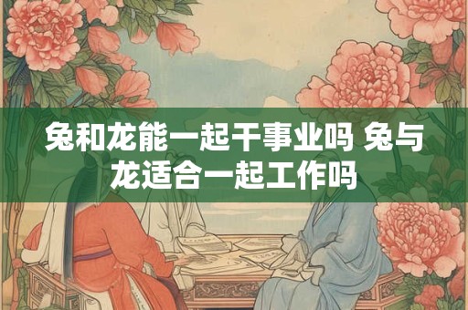 兔和龙能一起干事业吗 兔与龙适合一起工作吗