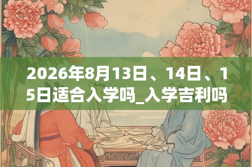 2026年8月13日、14日、15日适合入学吗_入学吉利吗