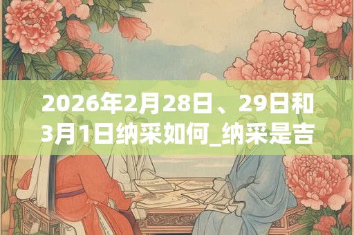 2026年2月28日、29日和3月1日纳采如何_纳采是吉日吗