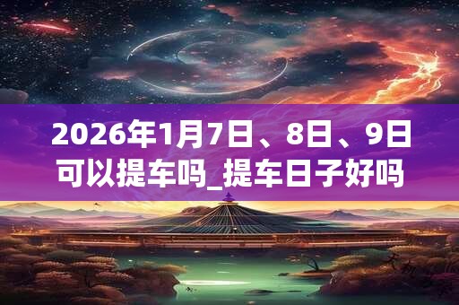 2026年1月7日、8日、9日可以提车吗_提车日子好吗