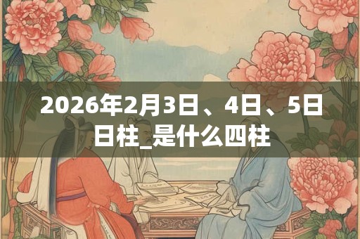 2026年2月3日、4日、5日日柱_是什么四柱