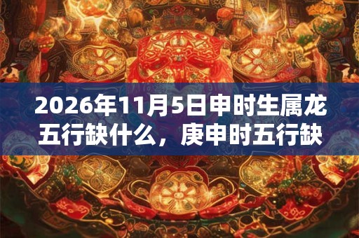 2026年11月5日申时生属龙五行缺什么，庚申时五行缺什么