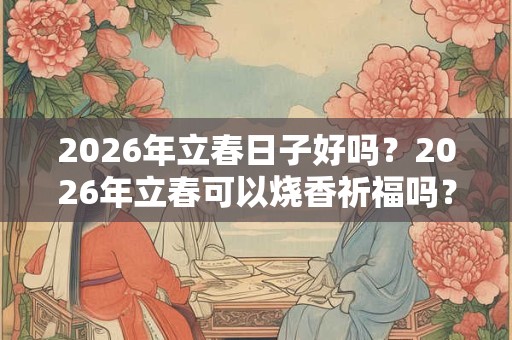 2026年立春日子好吗？2026年立春可以烧香祈福吗？