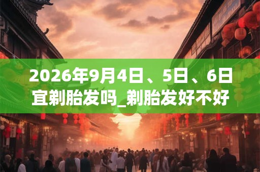 2026年9月4日、5日、6日宜剃胎发吗_剃胎发好不好