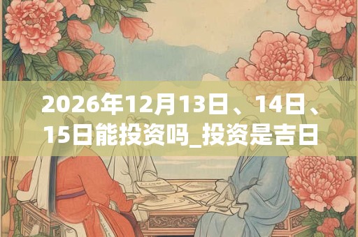 2026年12月13日、14日、15日能投资吗_投资是吉日吗