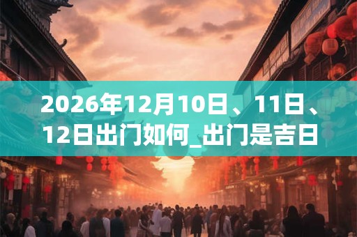 2026年12月10日、11日、12日出门如何_出门是吉日吗