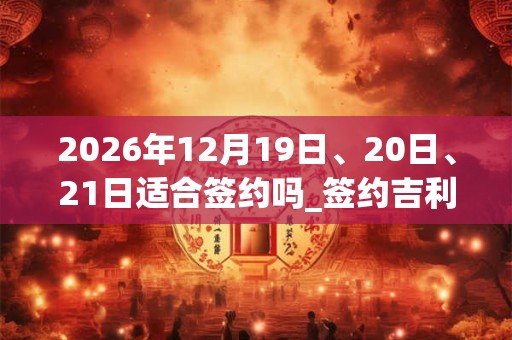 2026年12月19日、20日、21日适合签约吗_签约吉利吗