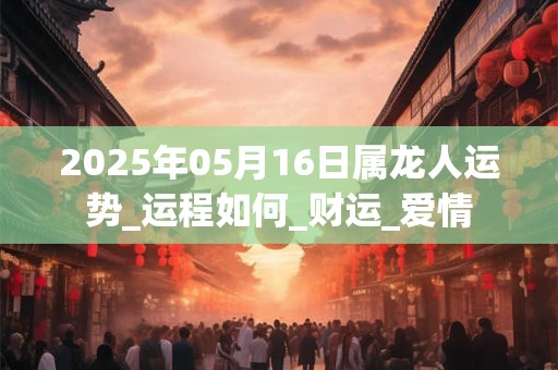 2025年05月16日属龙人运势_运程如何_财运_爱情
