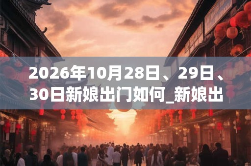 2026年10月28日、29日、30日新娘出门如何_新娘出门是吉日吗