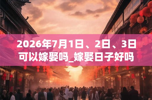 2026年7月1日、2日、3日可以嫁娶吗_嫁娶日子好吗