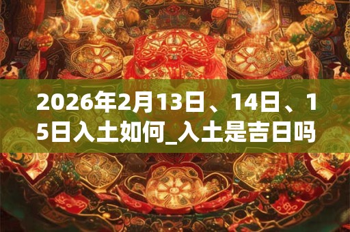 2026年2月13日、14日、15日入土如何_入土是吉日吗