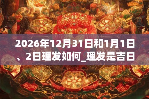 2026年12月31日和1月1日、2日理发如何_理发是吉日吗