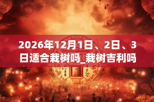 2026年12月1日、2日、3日适合栽树吗_栽树吉利吗
