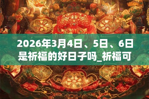 2026年3月4日、5日、6日是祈福的好日子吗_祈福可以吗 2026年3月4日、5日、6日是祈福的好日子吗_祈福可以吗