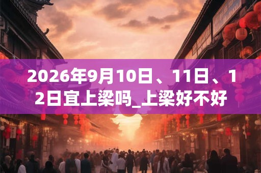2026年9月10日、11日、12日宜上梁吗_上梁好不好