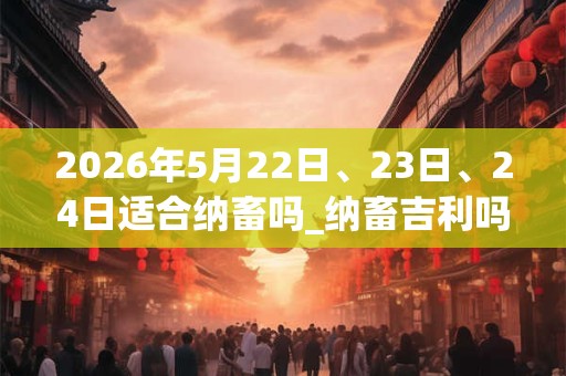 2026年5月22日、23日、24日适合纳畜吗_纳畜吉利吗