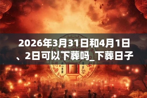 2026年3月31日和4月1日、2日可以下葬吗_下葬日子好吗