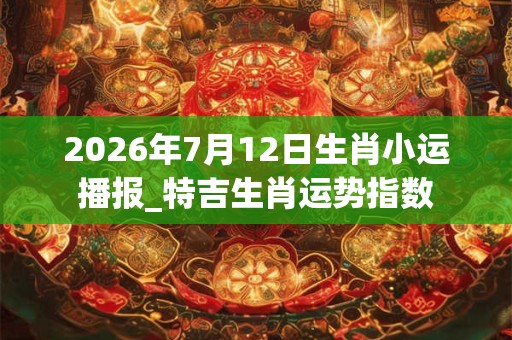 2026年7月12日生肖小运播报_特吉生肖运势指数