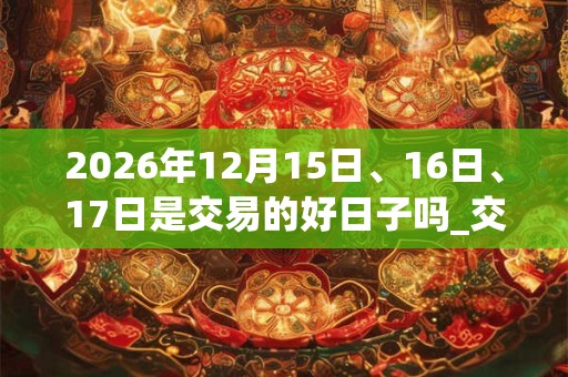 2026年12月15日、16日、17日是交易的好日子吗_交易可以吗