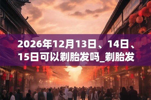 2026年12月13日、14日、15日可以剃胎发吗_剃胎发日子好吗