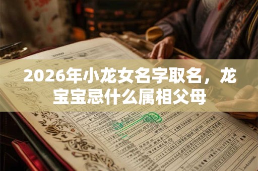 2026年小龙女名字取名，龙宝宝忌什么属相父母