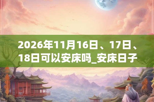 2026年11月16日、17日、18日可以安床吗_安床日子好吗