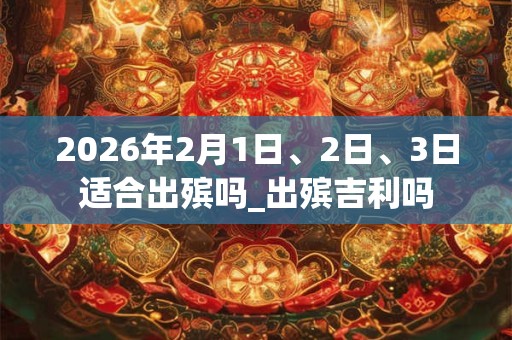 2026年2月1日、2日、3日适合出殡吗_出殡吉利吗