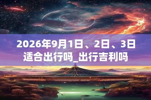 2026年9月1日、2日、3日适合出行吗_出行吉利吗