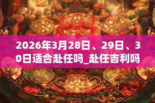 2026年3月28日、29日、30日适合赴任吗_赴任吉利吗