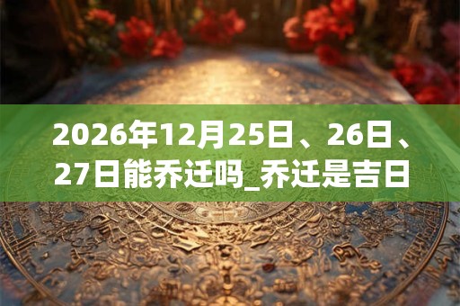 2026年12月25日、26日、27日能乔迁吗_乔迁是吉日吗
