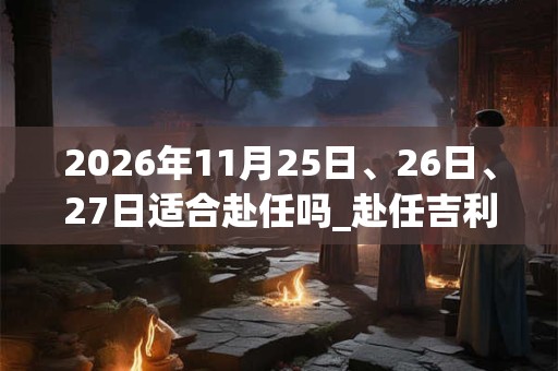 2026年11月25日、26日、27日适合赴任吗_赴任吉利吗