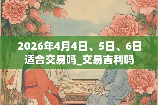 2026年4月4日、5日、6日适合交易吗_交易吉利吗