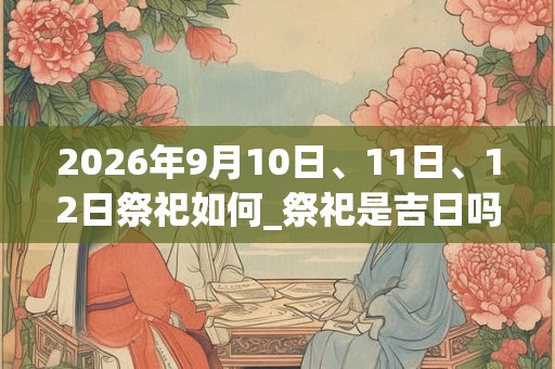 2026年9月10日、11日、12日祭祀如何_祭祀是吉日吗