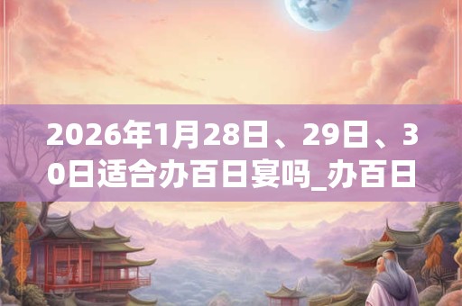 2026年1月28日、29日、30日适合办百日宴吗_办百日宴吉利吗