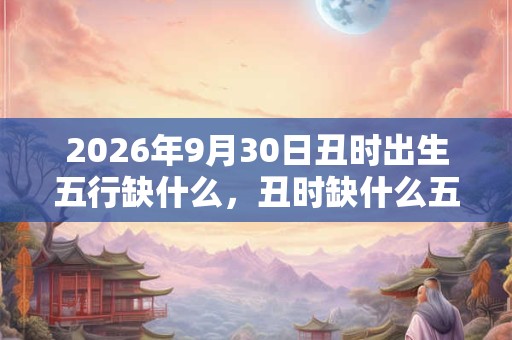 2026年9月30日丑时出生五行缺什么，丑时缺什么五行