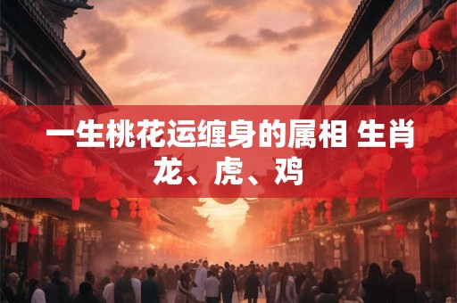 一生桃花运缠身的属相 生肖龙、虎、鸡