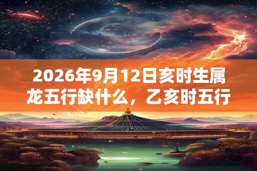 2026年9月12日亥时生属龙五行缺什么，乙亥时五行缺什么