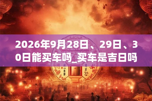 2026年9月28日、29日、30日能买车吗_买车是吉日吗