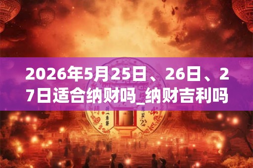 2026年5月25日、26日、27日适合纳财吗_纳财吉利吗
